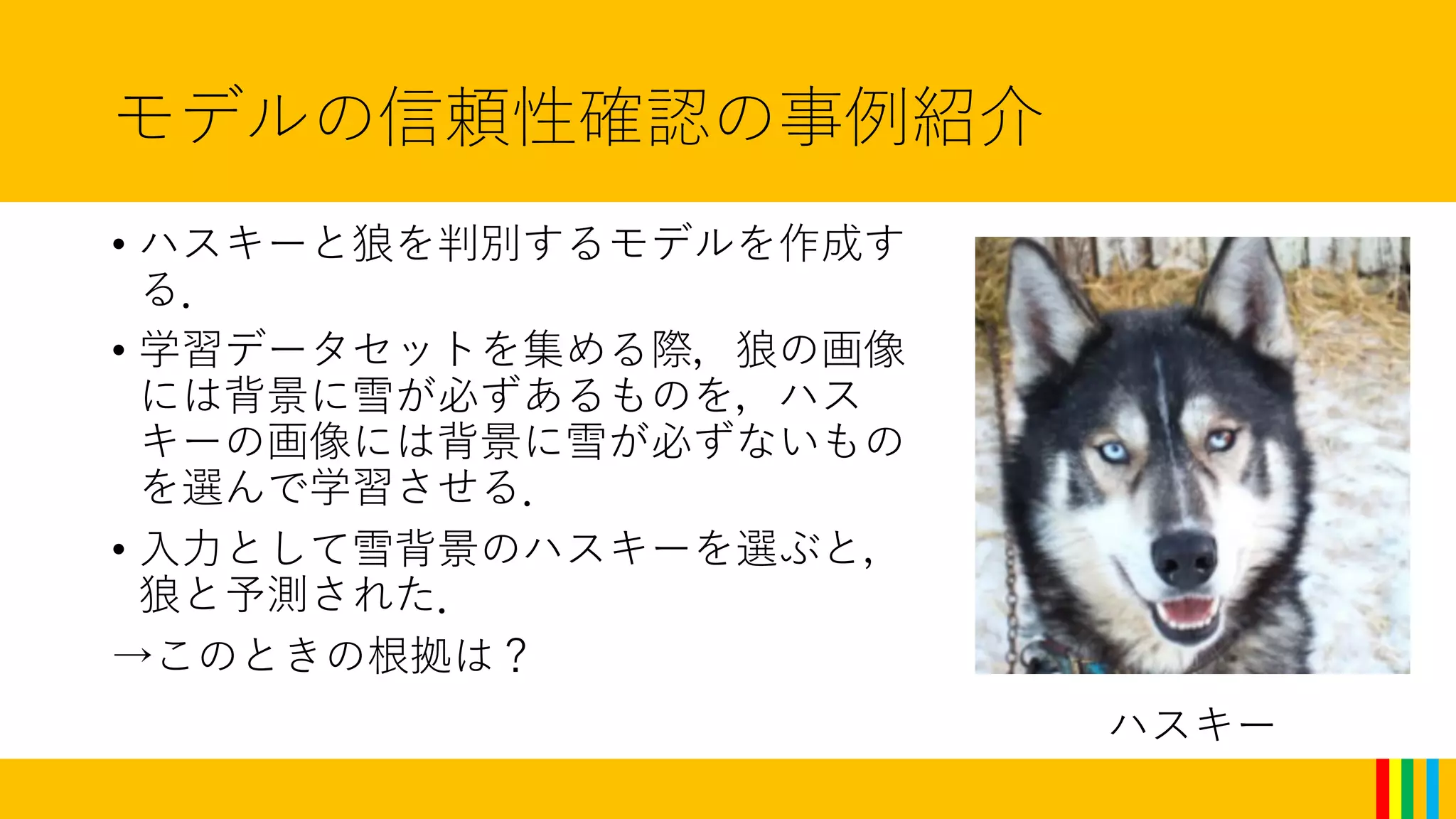 モデルの信頼性確認の事例紹介
• ハスキーと狼を判別するモデルを作成す
る．
• 学習データセットを集める際，狼の画像
には背景に雪が必ずあるものを，ハス
キーの画像には背景に雪が必ずないもの
を選んで学習させる．
• 入力として雪背景のハスキーを選ぶと，
狼と予測された．
→このときの根拠は？
ハスキー
 