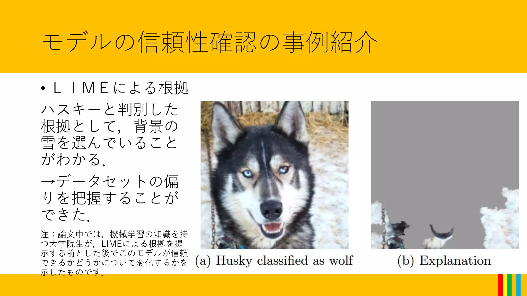 モデルの信頼性確認の事例紹介
• ＬＩＭＥによる根拠
ハスキーと判別した
根拠として，背景の
雪を選んでいること
がわかる．
→データセットの偏
りを把握することが
できた．
注：論文中では，機械学習の知識を持
つ大学院生が，LIMEによる根拠を提
示する前とした後でこのモデルが信頼
できるかどうかについて変化するかを
示したものです．
 
