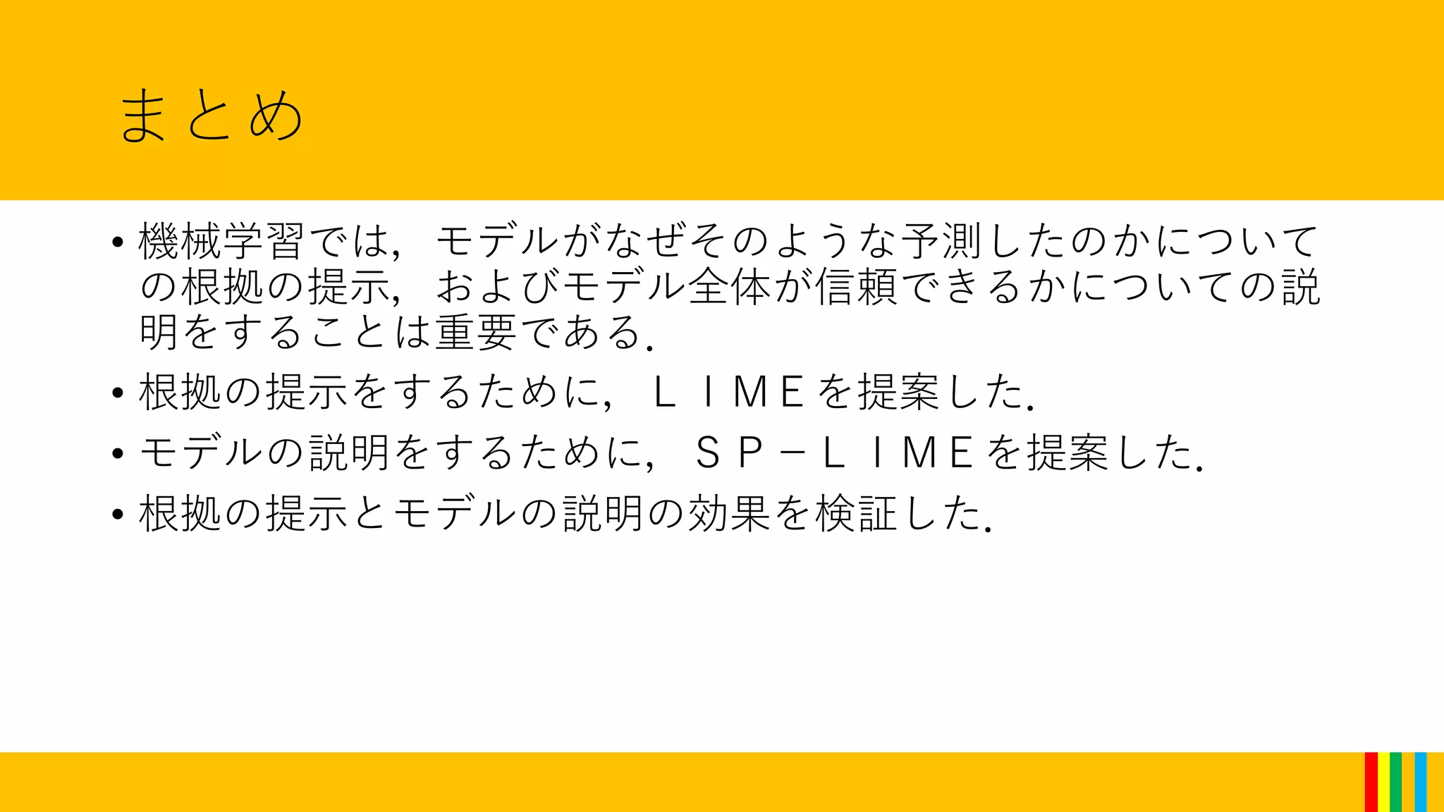 まとめ
• 機械学習では，モデルがなぜそのような予測したのかについて
の根拠の提示，およびモデル全体が信頼できるかについての説
明をすることは重要である．
• 根拠の提示をするために，ＬＩＭＥを提案した．
• モデルの説明をするために，ＳＰ－ＬＩＭＥを提案した．
• 根拠の提示とモデルの説明の効果を検証した．
 