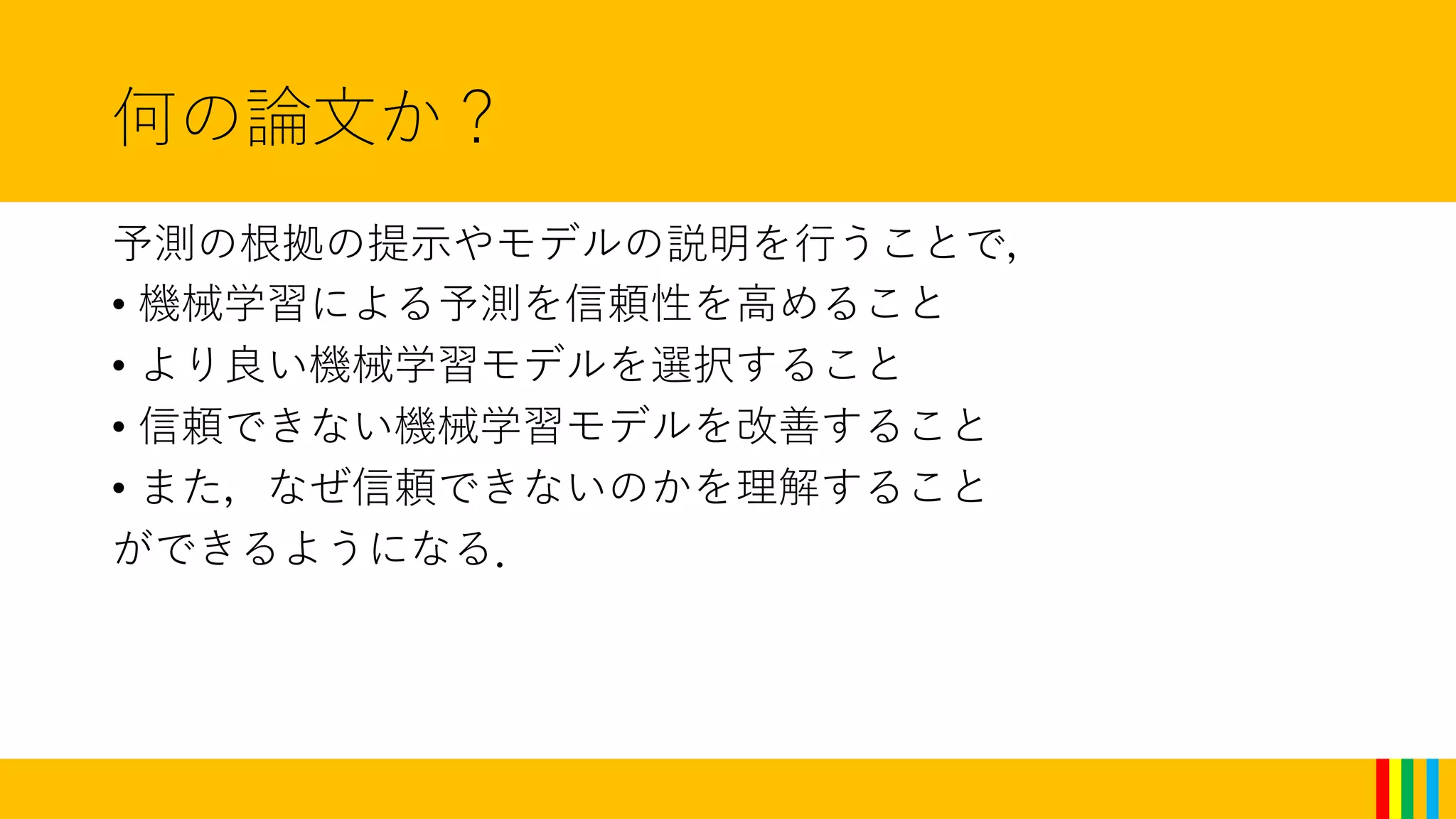 何の論文か？
予測の根拠の提示やモデルの説明を行うことで，
• 機械学習による予測を信頼性を高めること
• より良い機械学習モデルを選択すること
• 信頼できない機械学習モデルを改善すること
• また，なぜ信頼できないのかを理解すること
ができるようになる．
 