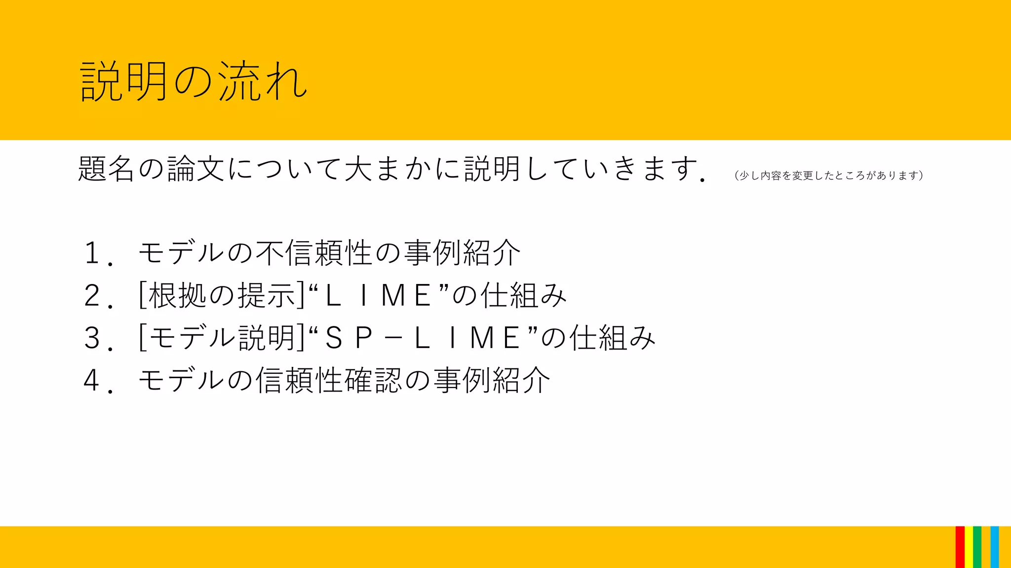 説明の流れ
題名の論文について大まかに説明していきます．（少し内容を変更したところがあります）
１．モデルの不信頼性の事例紹介
２．[根拠の提示]“ＬＩＭＥ”の仕組み
３．[モデル説明]“ＳＰ－ＬＩＭＥ”の仕組み
４．モデルの信頼性確認の事例紹介
 