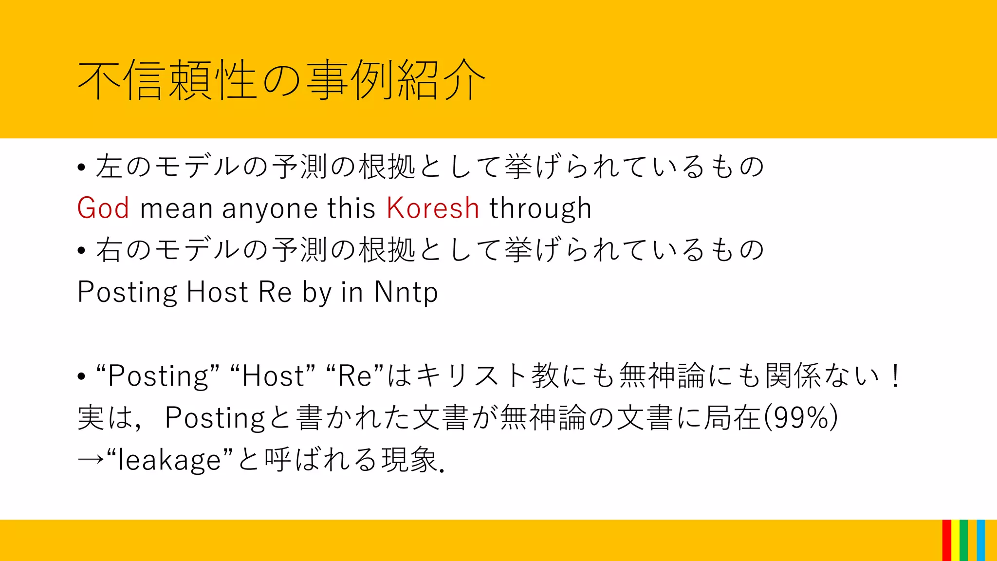 不信頼性の事例紹介
• 左のモデルの予測の根拠として挙げられているもの
God mean anyone this Koresh through
• 右のモデルの予測の根拠として挙げられているもの
Posting Host Re by in Nntp
• “Posting” “Host” “Re”はキリスト教にも無神論にも関係ない！
実は，Postingと書かれた文書が無神論の文書に局在(99%)
→“leakage”と呼ばれる現象．
 