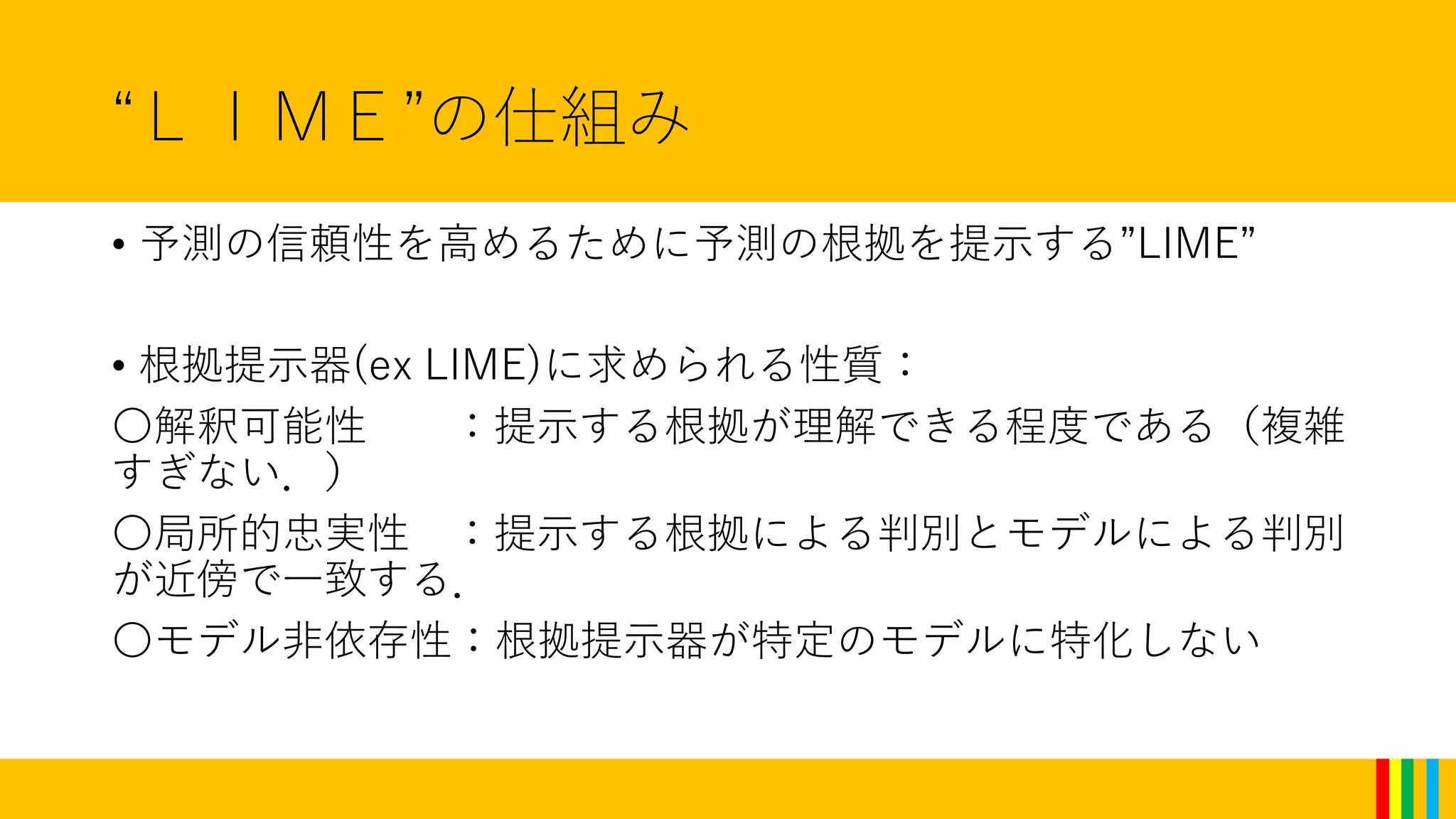 “ＬＩＭＥ”の仕組み
• 予測の信頼性を高めるために予測の根拠を提示する”LIME”
• 根拠提示器(ex LIME)に求められる性質：
〇解釈可能性 ：提示する根拠が理解できる程度である（複雑
すぎない．）
〇局所的忠実性 ：提示する根拠による判別とモデルによる判別
が近傍で一致する．
〇モデル非依存性：根拠提示器が特定のモデルに特化しない
 