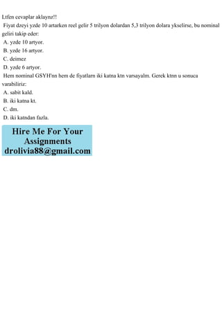 Ltfen cevaplar aklaynz!!
Fiyat dzeyi yzde 10 artarken reel gelir 5 trilyon dolardan 5,3 trilyon dolara ykselirse, bu nominal
geliri takip eder:
A. yzde 10 artyor.
B. yzde 16 artyor.
C. deimez
D. yzde 6 artyor.
Hem nominal GSYH'nn hem de fiyatlarn iki katna ktn varsayalm. Gerek ktnn u sonuca
varabiliriz:
A. sabit kald.
B. iki katna kt.
C. dm.
D. iki katndan fazla.
 