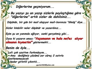 Diğerlerine geçmiyorum...  Bu yazıyı şu an yazıp sizlerle paylaştığıma göre "diğerlerine" artık sizler de dahilsiniz... Düşünün, bir gün bir mail ulaşıyor mail-boxınıza "ölmüş“ diye...  Sizler kimbilir neler düşünür ve yazardınız... Eşim şu an yanımda ağlıyor, sanki gerçekmiş gibi... Oysa ki yazarın amacı " Yaşamanın ve hala nefes  alıyor almanın kıymetini"  göstermekti...  Benim de öyle... Lafı çok uzattım farkındayım... Ama  dediğimiz çözümü zor süreç 2 satırla özetlenemeyecek  kadar girintili çıkıntılı... 