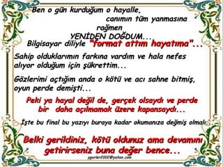 Ben o gün kurduğum o hayalle,  canımın tüm yanmasına rağmen  YENİDEN DOĞDUM...     Bilgisayar diliyle  "format attım hayatıma"... Sahip olduklarımın farkına vardım ve hala nefes alıyor olduğum için şükrettim... Gözlerimi açtığım anda o kötü ve acı sahne bitmiş, oyun perde demişti... Peki ya hayal değil de, gerçek olsaydı ve perde bir  daha açılmamak üzere kapansaydı... Belki gerildiniz, kötü oldunuz ama devamını getirirseniz buna değer bence... İşte bu final bu yazıyı buraya kadar okumanıza değmiş olmalı... 