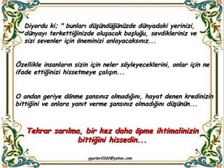 Özellikle insanların sizin için neler söyleyeceklerini, onlar için ne ifade ettiğinizi hissetmeye çalışın... Diyordu ki; " bunları düşündüğünüzde dünyadaki yerinizi, dünyayı terkettiğinizde oluşacak boşluğu, sevdikleriniz ve sizi sevenler için öneminizi anlayacaksınız... O andan geriye dönme şansınız olmadığını, hayat denen kredinizin bittiğini ve onlara yanıt verme şansınız olmadığını düşünün... Tekrar sarılma, bir kez daha öpme ihtimalinizin bittiğini hissedin... 