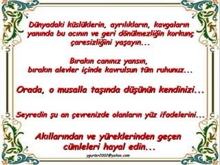 Dünyadaki küslüklerin, ayrılıkların, kavgaların  yanında bu acının ve geri dönülmezliğin korkunç çaresizliğini yaşayın... Bırakın canınız yansın,  bırakın alevler içinde kavrulsun tüm ruhunuz... Orada, o musalla taşında düşünün kendinizi... Seyredin şu an çevrenizde olanların yüz ifadelerini... Akıllarından ve yüreklerinden geçen  cümleleri hayal edin... 