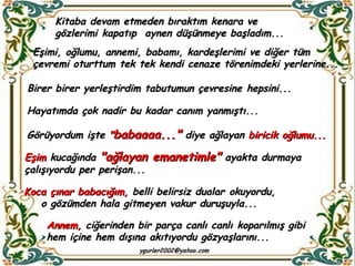 Kitaba devam etmeden bıraktım kenara ve gözlerimi kapatıp  aynen düşünmeye başladım... Eşimi, oğlumu, annemi, babamı, kardeşlerimi ve diğer tüm çevremi oturttum tek tek kendi cenaze törenimdeki yerlerine...  Birer birer yerleştirdim tabutumun çevresine hepsini... Hayatımda çok nadir bu kadar canım yanmıştı... Görüyordum işte  " babaaaa..."  diye ağlayan  biricik oğlumu... Eşim  kucağında  "ağlayan emanetimle"  ayakta durmaya çalışıyordu per perişan...  Koca çınar babacığım,  belli belirsiz dualar okuyordu, o gözümden hala gitmeyen vakur duruşuyla... Annem,  ciğerinden bir parça canlı canlı koparılmış gibi  hem içine hem dışına akıtıyordu gözyaşlarını...  