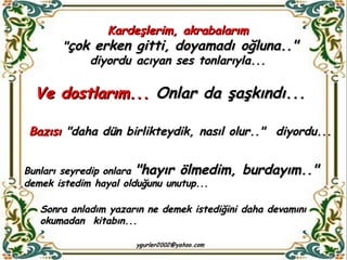 Kardeşlerim, akrabalarım  " çok erken gitti,   doyamadı oğluna.."  diyordu acıyan ses tonlarıyla...  Ve dostlarım...  Onlar da şaşkındı...  Bazısı  "daha dün birlikteydik, nasıl olur.."  diyordu... Sonra anladım yazarın ne demek istediğini daha devamını okumadan  kitabın... Bunları seyredip onlara  "hayır ölmedim, burdayım.."   demek istedim hayal olduğunu unutup... 