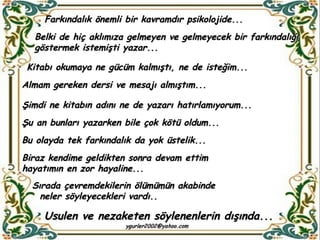 Farkındalık önemli bir kavramdır psikolojide...  Belki de hiç aklımıza gelmeyen ve gelmeyecek bir farkındalığı göstermek istemişti yazar... Kitabı okumaya ne gücüm kalmıştı, ne de isteğim... Almam gereken dersi ve mesajı almıştım... Şimdi ne kitabın adını ne de yazarı hatırlamıyorum... Şu an bunları yazarken bile çok kötü oldum... Bu olayda tek farkındalık da yok üstelik... Biraz kendime geldikten sonra devam ettim hayatımın en zor hayaline... Sırada çevremdekilerin ölümümün akabinde neler söyleyecekleri vardı..     Usulen ve nezaketen söylenenlerin dışında... 
