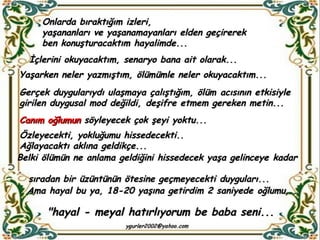 Onlarda bıraktığım izleri,  yaşananları ve yaşanamayanları elden geçirerek ben konuşturacaktım hayalimde...  İçlerini okuyacaktım, senaryo bana ait olarak... Yaşarken neler yazmıştım, ölümümle neler okuyacaktım... Gerçek duygularıydı ulaşmaya çalıştığım, ölüm acısının etkisiyle girilen duygusal mod değildi, deşifre etmem gereken metin... Canım oğlumun  söyleyecek çok şeyi yoktu... Özleyecekti, yokluğumu hissedecekti.. Ağlayacaktı aklına geldikçe... Belki ölümün ne anlama geldiğini hissedecek yaşa gelinceye kadar  sıradan bir üzüntünün ötesine geçmeyecekti duyguları...  Ama hayal bu ya, 18-20 yaşına getirdim 2 saniyede oğlumu...  "hayal - meyal hatırlıyorum be baba seni... 