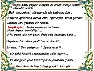 Keşke şimdi yaşıyor olsaydın da erkek erkeğe sohbet etseydik seninle...  Bak mezuniyet törenimde de babasızdım...  Askere giderken kimin elini öpeceğim senin yerine... Diyecek canı yanarak bir köşede... Sevgili eşim...  Benim muhteşem hatunum...  Nasıl dayanır bensizliğe?... O ki, benim için her şeyini feda edip koşmuştu bana... Hayatının tek adamı şimdi toprak olacaktı... Bir daha " Seni seviyorum " diyemeyecekti... Bir daha hevesle açamayacaktı çalan kapıyı... Ve her gelen gece bensizliğini haykıracaktı yüzüne... Her sabah da bensiz başlayacaktı koca gün... 