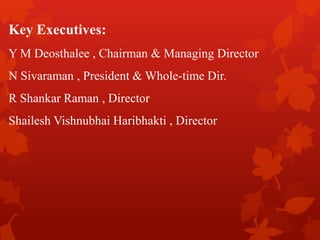 Key Executives:
Y M Deosthalee , Chairman & Managing Director
N Sivaraman , President & Whole-time Dir.
R Shankar Raman , Director
Shailesh Vishnubhai Haribhakti , Director
 