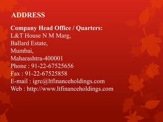 ADDRESS
Company Head Office / Quarters:
L&T House N M Marg,
Ballard Estate,
Mumbai,
Maharashtra-400001
Phone : 91-22-67525656
Fax : 91-22-67525858
E-mail : igrc@ltfinanceholdings.com
Web : http://www.ltfinanceholdings.com
 