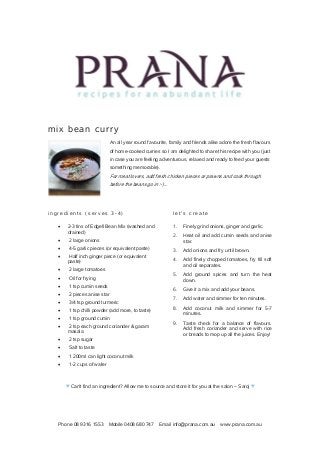 Phone 08 9316 1553 Mobile 0408 680 747 Email info@prana.com.au www.prana.com.au
mix bean curry
An all year round favourite, family and friends alike adore the fresh flavours
of home-cooked curries so I am delighted to share this recipe with you (just
in case you are feeling adventurous, relaxed and ready to feed your guests
something memorable).
For meat lovers, add fresh chicken pieces or prawns and cook through
before the beans go in :-)...
i n g r e d i e n t s ( s e r v e s 3 - 4 )
· 2-3 tins of Edgell Bean Mix (washed and
drained)
· 2 large onions
· 4-5 garlic pieces (or equivalent paste)
· Half inch ginger piece (or equivalent
paste)
· 2 large tomatoes
· Oil for frying
· 1 tsp cumin seeds
· 2 pieces anise star
· 3/4 tsp ground turmeric
· 1 tsp chilli powder (add more, to taste)
· 1 tsp ground cumin
· 2 tsp each ground coriander & garam
masala
· 2 tsp sugar
· Salt to taste
· 1 200ml can light coconut milk
· 1-2 cups of water
l e t ' s c r e a t e
1. Finely grind onions, ginger and garlic.
2. Heat oil and add cumin seeds and anise
star.
3. Add onions and fry until brown.
4. Add finely chopped tomatoes, fry till soft
and oil separates.
5. Add ground spices and turn the heat
down.
6. Give it a mix and add your beans.
7. Add water and simmer for ten minutes.
8. Add coconut milk and simmer for 5-7
minutes.
9. Taste check for a balance of flavours.
Add fresh coriander and serve with rice
or breads to mop up all the juices. Enjoy!
♥ Can't find an ingredient? Allow me to source and store it for you at the salon ~ Saroj ♥
 