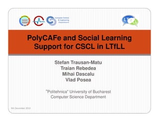 PolyCAFe and Social Learning
               Support for CSCL in LTfLL

                         Stefan Trausan-Matu
                           Traian Rebedea
                            Mihai Dascalu
                              Vlad Posea

                    “Politehnica" University of Bucharest
                      Computer Science Department

9th December 2010
 