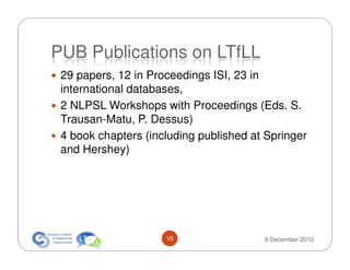 PUB Publications on LTfLL
 29 papers, 12 in Proceedings ISI, 23 in
 international databases,
 2 NLPSL Workshops with Proceedings (Eds. S.
 Trausan-Matu, P. Dessus)
 4 book chapters (including published at Springer
 and Hershey)




                     10                 9 December 2010
 