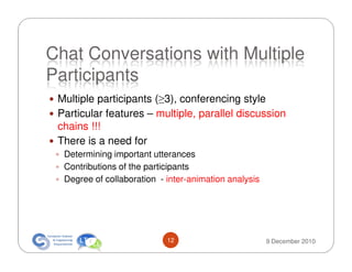 Chat Conversations with Multiple
Participants
 Multiple participants (≥3), conferencing style
 Particular features – multiple, parallel discussion
 chains !!!
 There is a need for
  Determining important utterances
  Contributions of the participants
  Degree of collaboration - inter-animation analysis




                            12                         9 December 2010
 