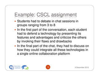 Example: CSCL assignment
 Students had to debate in chat sessions in
 groups ranging from 3 to 8
 In the first part of the conversation, each student
 had to defend a technology by presenting its
 features and advantages and criticize the others
 by invoking their flaws and drawbacks
 In the final part of the chat, they had to discuss on
 how they could integrate all these technologies in
 a single online collaboration platform



                       13                  9 December 2010
 