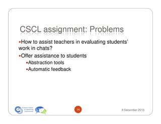 CSCL assignment: Problems
 How to assist teachers in evaluating students’
work in chats?
 Offer assistance to students
    Abstraction tools
    Automatic feedback




                         14                 9 December 2010
 