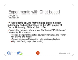Experiments with Chat-based
CSCL
 K-12 students solving mathematics problems both
individually and collaboratively in the VMT project at
Drexel University, Philadelphia, USA
 Computer Science students at Bucharest “Politehnica”
University, Romania at
    Human-Computer Interaction course in Romanian and French –
   role playing and debate
    Natural Language Processing - role playing and debate
    Algorithm Design – problem solving




                              15                    9 December 2010
 