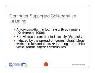Computer Supported Collaborative
Learning
   A new paradigm in learning with computers
   (Koshmann, 1999):
   Knowledge is constructed socially (Vygotsky)
   Induced by the spread of forums, chats, blogs,
   wikis and folksonomies    learning in (on-line)
   virtual teams and/or communities




                      20                9 December 2010
 