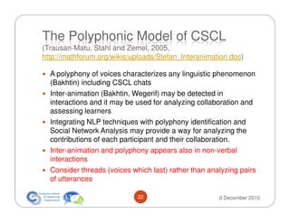 The Polyphonic Model of CSCL
(Trausan-Matu, Stahl and Zemel, 2005,
http://mathforum.org/wikis/uploads/Stefan_Interanimation.doc)

  A polyphony of voices characterizes any linguistic phenomenon
  (Bakhtin) including CSCL chats
  Inter-animation (Bakhtin, Wegerif) may be detected in
  interactions and it may be used for analyzing collaboration and
  assessing learners
  Integrating NLP techniques with polyphony identification and
  Social Network Analysis may provide a way for analyzing the
  contributions of each participant and their collaboration.
  Inter-animation and polyphony appears also in non-verbal
  interactions
  Consider threads (voices which last) rather than analyzing pairs
  of utterances

                             22                       9 December 2010
 