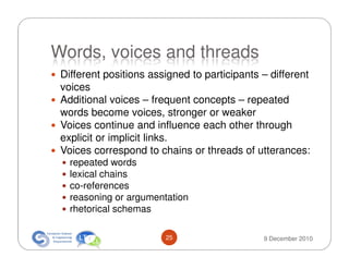 Words, voices and threads
 Different positions assigned to participants – different
 voices
 Additional voices – frequent concepts – repeated
 words become voices, stronger or weaker
 Voices continue and influence each other through
 explicit or implicit links.
 Voices correspond to chains or threads of utterances:
   repeated words
   lexical chains
   co-references
   reasoning or argumentation
   rhetorical schemas

                        25                    9 December 2010
 