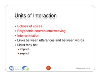 Units of Interaction

 Echoes of voices
 Polyphonic-contrapuntal weaving
 Inter-animation
 Links between utterances and between words
 Links may be:
  implicit
  explicit



                    27               9 December 2010
 