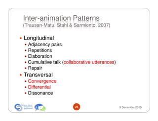 Inter-animation Patterns
(Trausan-Matu, Stahl & Sarmiento, 2007)

Longitudinal
  Adjacency pairs
  Repetitions
  Elaboration
  Cumulative talk (collaborative utterances)
  Repair
Transversal
  Convergence
  Differential
  Dissonance

                        28                     9 December 2010
 