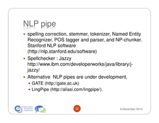 NLP pipe
 spelling correction, stemmer, tokenizer, Named Entity
 Recognizer, POS tagger and parser, and NP-chunker.
 Stanford NLP software
 (http://nlp.stanford.edu/software)
 Spellchecker : Jazzy
 http://www.ibm.com/developerworks/java/library/j-
 jazzy/
 Alternative NLP pipes are under development,
   GATE (http://gate.ac.uk)
   LingPipe (http://aliasi.com/lingpipe/).



                           32                9 December 2010
 