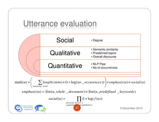 Utterance evaluation

                               Social                                  • Degree


                                                                       • Semantic similarity
                          Qualitative                                  • Predefined topics
                                                                       • Overall discourse

                                                                       • NLP Pipe
                        Quantitative                                   • No of occurrences


                                                                 
          
mark(u) =        ∑ words ( stem ) × (1 + log( no _ occurences ))  × emphasis (u ) × social (u )
                      length                                      
           remaining                                             
    emphasis (u ) = Sim (u , whole _ document ) × Sim (u , predefined _ keywords )
                         social (u ) =                ∏ (1 + log( f (u ))
                                         all social factors f
                                         ( quantitative and qualitative )
                                                    37                                         9 December 2010
 