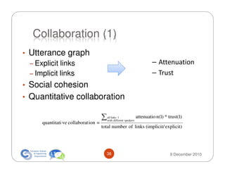 Collaboration (1)
• Utterance graph
  – Explicit links                                                           – Attenuation
  – Implicit links                                                           – Trust
• Social cohesion
• Quantitative collaboration

                                      ∑   all links l
                                          with different speakers
                                                                    attenuatio n(l) * trust(l)
     quantitati ve collaborat ion =
                                      total number of links (implicit/ explicit)




                                          38                                           9 December 2010
 