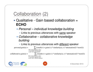 Collaboration (2)
       Qualitative - Gain based collaboration =
       ECHO
           Personal – individual knowledge building
              Links to previous utterances with same speaker
          Collaborative – collaborative knowledge
          building
              Links to previous utterances with different speaker
     personal gain(u) =               ∑ ((mark(v) + gain(v) ) * similarity(u, v) * attenuation(l) * trust(l))
                          link l exists between u and v,
                          v is an earlier utterance and
                          u and v have same speaker
collaborative gain(u) =                ∑ ((mark(v) + gain(v) ) * similarity(u, v) * attenuatio n(l) * trust(l))
                          link l exists between u and v,
                          v is an earlier utterance and
                          u and v have different speakers




                                                            39                            9 December 2010
 