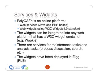 Services & Widgets
 PolyCAFe is an online platform:
  Web services (Java and PHP-based)
  Web widgets using W3C Widgets1.0 standard
 The widgets can be integrated into any web
 platform that has a W3C widget container
 (e.g. Wookie)
 There are services for maintenance tasks and
 analysis tasks (process discussion, search,
 etc.)
 The widgets have been deployed in Elgg
 (PLE)
                    41                9 December 2010
 