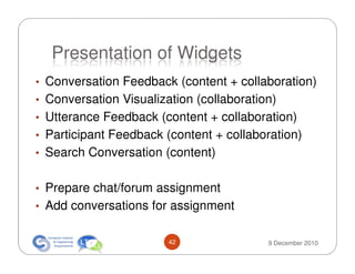 Presentation of Widgets
• Conversation Feedback (content + collaboration)
• Conversation Visualization (collaboration)
• Utterance Feedback (content + collaboration)
• Participant Feedback (content + collaboration)
• Search Conversation (content)


• Prepare chat/forum assignment
• Add conversations for assignment


                        42                9 December 2010
 