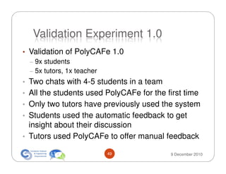 Validation Experiment 1.0
• Validation of PolyCAFe 1.0
  – 9x students
  – 5x tutors, 1x teacher
• Two chats with 4-5 students in a team
• All the students used PolyCAFe for the first time
• Only two tutors have previously used the system
• Students used the automatic feedback to get
  insight about their discussion
• Tutors used PolyCAFe to offer manual feedback

                        49                9 December 2010
 
