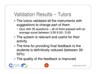 Validation Results – Tutors
 The tutors validated all the instruments with
 suggestions to change part of them
  Quiz with 35 questions – all of them passed with an
  average score between 3.50-5.00 / 5.00
 The system is relevant and useful for their
 activity
 The time for providing final feedback to the
 students is definitively reduced (between 30-
 50%)
 The quality of the feedback is improved
                      50                   9 December 2010
 