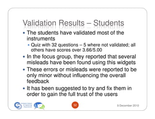 Validation Results – Students
 The students have validated most of the
 instruments
  Quiz with 32 questions – 5 where not validated; all
  others have scores over 3.66/5.00
 In the focus group, they reported that several
 misleads have been found using this widgets
 These errors or misleads were reported to be
 only minor without influencing the overall
 feedback
 It has been suggested to try and fix them in
 order to gain the full trust of the users
                      52                    9 December 2010
 