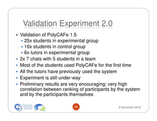 Validation Experiment 2.0
Validation of PolyCAFe 1.5
  25x students in experimental group
  10x students in control group
  6x tutors in experimental group
2x 7 chats with 5 students in a team
Most of the students used PolyCAFe for the first time
All the tutors have previously used the system
Experiment is still under-way
Preliminary results are very encouraging: very high
correlation between ranking of participants by the system
and by the participants themselves

                         56                   9 December 2010
 
