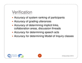 Verification
 Accuracy of system ranking of participants
 Accuracy of grading utterances
 Accuracy of determining implicit links,
 collaboration areas, discussion threads
 Accuracy for determining speech acts
 Accuracy for determining Model of Inquiry classes




                     57                 9 December 2010
 