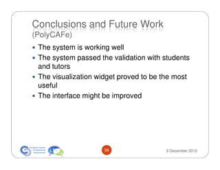 Conclusions and Future Work
(PolyCAFe)
 The system is working well
 The system passed the validation with students
 and tutors
 The visualization widget proved to be the most
 useful
 The interface might be improved




                     59                9 December 2010
 