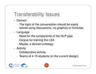 Transferability Issues
• Domain
  – The topic of the conversation should be easily
    solved using discussions, no graphics or formulas
• Language
  – Need for the components of the NLP pipe
  – Corpus for training the LSA
  – Maybe, a domain ontology
• Activity
  – Collaborative activity
  – Teams of 4-15 students (in the current design)


                        60                   9 December 2010
 