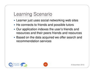 Learning Scenario
 Learner just uses social networking web sites
 He connects to friends and possible tutors
 Our application indexes the user’s friends and
 resources and their peers friends and resources
 Based on the data acquired we offer search and
 recommendation services




                     62                 9 December 2010
 
