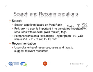 Search and Recommendations
Search
• Search algorithm based on PageRank                            R (v )
                                             R(u ) = c ∑
• Folkrank - a user is important if he annotates important (v)
                                                      v∈B ( u ) N

  resources with relevant (well ranked) tags.
• Fokrank works on a folksonomy - hypergraph - F=(V,E)
  where V=U ∪R ∪T and E⊂UxRxT
Recommendation
• Uses clustering of resources, users and tags to
 suggest relevant resources



                             67                       9 December 2010
 