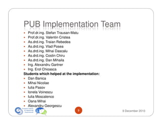 PUB Implementation Team
  Prof.dr.ing. Stefan Trausan-Matu
  Prof.dr.ing. Valentin Cristea
  As.drd.ing. Traian Rebedea
  As.drd.ing. Vlad Posea
  As.drd.ing. Mihai Dascalu
  As.drd.ing. Costin Chiru
  As.drd.ing. Dan Mihaila
  Ing. Alexandru Gartner
  Ing. Erol Chioasca
Students which helped at the implementation:
  Dan Banica
  Mihai Nicolae
  Iulia Pasov
  Ionela Voinescu
  Iulia Moscalenco
  Oana Mihai
  Alexandru Georgescu
                               9               9 December 2010
 
