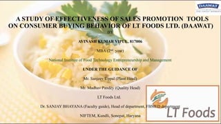 A STUDY OF EFFECTIVENESS OF SALES PROMOTION TOOLS
ON CONSUMER BUYING BEHAVIOR OF LT FOODS LTD. (DAAWAT)
BY
AVINASH KUMAR VIPUL, 817006
MBA (2nd year)
National Institute of Food Technology Entrepreneurship and Management
UNDER THE GUIDANCE OF
Mr. Sanjeev Uppal (Plant Head)
Mr. Madhav Pandey (Quality Head)
LT Foods Ltd.
Dr. SANJAY BHAYANA (Faculty guide), Head of department, FBMED department
NIFTEM, Kundli, Sonepat, Haryana
 