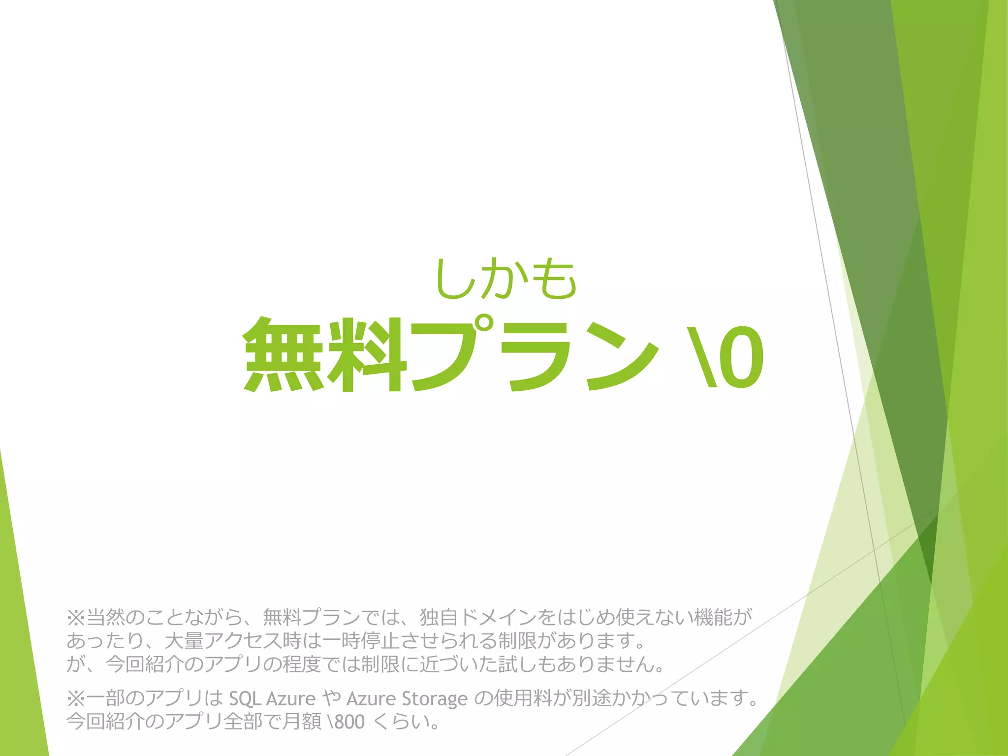 しかも 
無料プラン¥0 
※当然のことながら、無料プランでは、独自ドメインをはじめ使えない機能が 
あったり、大量アクセス時は一時停止させられる制限があります。 
が、今回紹介のアプリの程度では制限に近づいた試しもありません。 
※一部のアプリはSQL Azure やAzure Storage の使用料が別途かかっています。 
今回紹介のアプリ全部で月額¥800 くらい。 
 