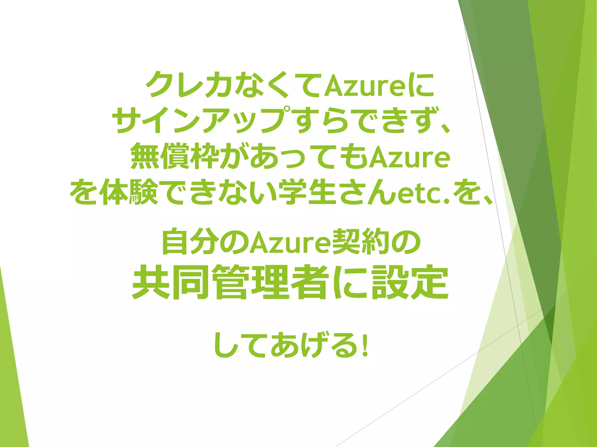 クレカなくてAzureに 
サインアップすらできず、 
無償枠があってもAzure 
を体験できない学生さんetc.を、 
自分のAzure契約の 
共同管理者に設定 
してあげる! 
※各種勉強会などで、オフでお会いした際に設定させていただきます。 
メールやSNS経由でのご希望はご容赦ください。 
※マイクロソフトアカウント(旧Windows Liveアカウント) をご用意ください。 
 
